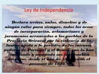 Ley de Independencia

    “Declara írritos, nulos, disueltos y de
ningún valor para siempre, todos los actos
      de incorporación, aclamaciones y
juramentos arrancados a los pueblos de la
 Provincia Oriental por la violencia de la
 fuerza unida a la perfidia de los intrusos
poderes de Portugal y el Brasil, que la han
  tiranizado y usurpado sus inalienables
  derechos, desde el año de 1817 hasta el
             presente de 1825.”
 