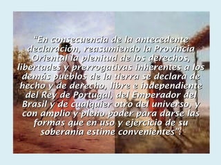“En consecuencia de la antecedente
   declaración, reasumiendo la Provincia
    Oriental la plenitud de los derechos,
libertades y prerrogativas inherentes a los
  demás pueblos de la tierra se declara de
 hecho y de derecho, libre e independiente
   del Rey de Portugal, del Emperador del
  Brasil y de cualquier otro del universo, y
  con amplio y pleno poder para darse las
     formas que en uso y ejercicio de su
       soberanía estime convenientes”.
 