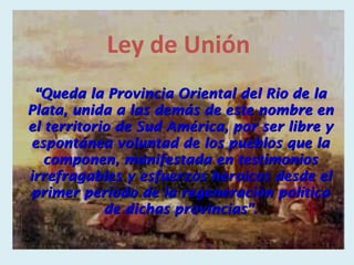 Ley de Unión
 “Queda la Provincia Oriental del Rio de la
Plata, unida a las demás de este nombre en
el territorio de Sud América, por ser libre y
 espontánea voluntad de los pueblos que la
   componen, manifestada en testimonios
irrefragables y esfuerzos heroicos desde el
 primer período de la regeneración política
            de dichas provincias”.
 