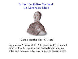 Primer Periódico Nacional  La Aurora de Chile Camilo Henríquez (1769-1825) Reglamento Provisional 1812  Reconociá a Fernando VII como  el Rey de España y pero declaraba que ninguna orden que  promoviera fuera de su país no tuviera efecto. 