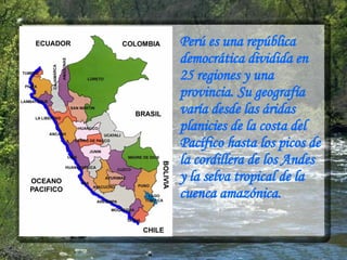 Perú es una república democrática dividida en 25 regiones y una provincia. Su geografía varía desde las áridas planicies de la costa del Pacífico hasta los picos de la cordillera de los Andes y la selva tropical de la cuenca amazónica. 
