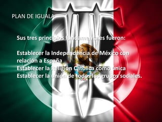 PLAN DE IGUALASus tres principios fundamentales fueron:Establecer la Independencia de México con relación a España Establecer la Religión Católica como única Establecer la unión de todos los grupos sociales. 