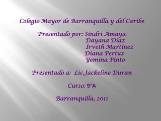 Colegio Mayor de Barranquilla y del Caribe

      Presentado por: Sindri Amaya
                      Dayana Díaz
                      Irveth Martínez
                      Diana Pertuz
                      Yemina Pinto

    Presentado a: Lic.Jackeline Duran

                Curso: 9°A

            Barranquilla, 2011
 