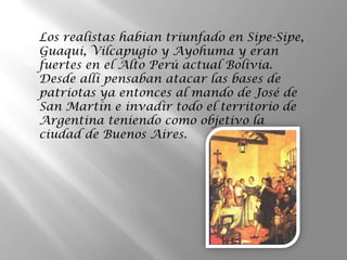 Los realistas habían triunfado en Sipe-Sipe,
Guaqui, Vilcapugio y Ayohuma y eran
fuertes en el Alto Perú actual Bolivia.
Desde allí pensaban atacar las bases de
patriotas ya entonces al mando de José de
San Martín e invadir todo el territorio de
Argentina teniendo como objetivo la
ciudad de Buenos Aires.
 