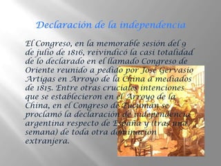 El Congreso, en la memorable sesión del 9
de julio de 1816, reivindicó la casi totalidad
de lo declarado en el llamado Congreso de
Oriente reunido a pedido por José Gervasio
Artigas en Arroyo de la China a mediados
de 1815. Entre otras cruciales intenciones
que se establecieron en el Arroyo de la
China, en el Congreso de Tucumán se
proclamó la declaración de independencia
argentina respecto de España y (tras una
semana) de toda otra dominación
extranjera.
 