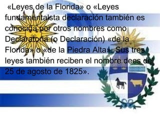 «Leyes de la Florida» o «Leyes
fundamentalsta declaración también es
conocida por otros nombres como
Declaratoria (o Declaración) «de la
Florida» o «de la Piedra Alta». Sus tres
leyes también reciben el nombre dees del
25 de agosto de 1825».
 