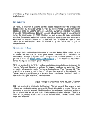 criar abejas y dirigir pequeñas industrias, lo que le valió el apoyo incondicional de
sus feligreses.

Los mujeres
En 1808, la invasión a España por las tropas napoleónicas y la consiguiente
deposición de su monarca Carlos IV, y de su hijo Fernando VII, generaron gran
oposición tanto en España como en América. Surgieron entonces numerosos
grupos de intelectuales que discutían en torno a los problemas de la soberanía y la
forma de gobernarse. En 1809 Hidalgo se unió a una de esas sociedades
secretas, formada en Valladolid, cuyo fin era reunir un congreso para gobernar el
Virreinato de Nueva España en nombre del rey Fernando VII, que en ese
momento se encontraba preso de Napoleón, y en último caso lograr la
independencia.

Ejecución de hidalgo
Los conjurados planeaban levantarse en armas contra el virrey de Nueva España
el primero de octubre de 1810, pero fueron descubiertos a mediados de
septiembre. Hidalgo y algunos otros conspiradores lograron ponerse a salvo
gracias al aviso de Josefa Ortiz de Domínguez y se trasladaron a Querétaro,
donde Hidalgo se reunió con Ignacio Allende.
El 16 de septiembre de 1810, Hidalgo enarboló un estandarte con la imagen de
Nuestra Señora de Guadalupe, patrona de México, en el que se podía leer: "Viva
la religión. Viva nuestra madre Santísima de Guadalupe. Viva Fernando VII. Viva
la América y muera el mal gobierno". Hidalgo lanzaba así el llamado Grito de
Dolores, que supuso el inicio de la revuelta; junto con Allende, consiguió reunir un
ejército formado por más de 40.000 miembros.

Miguel Hidalgo en una pintura mural de Juan O'Gorman
El 21 de septiembre, el ejército de Hidalgo y Allende capturó Celaya, por lo que
Hidalgo fue nombrado capitán general del Ejército Libertador e Ignacio Allende fue
ascendido a teniente general. El obispo electo de Michoacán publicó un edicto el
24 de septiembre en el que eran excomulgados Hidalgo, Allende, Aldama y
Abasolo. Seguidamente tomó las ciudades de Salamanca, Irapuato y Silao, hasta
llegar a Guanajuato.

 