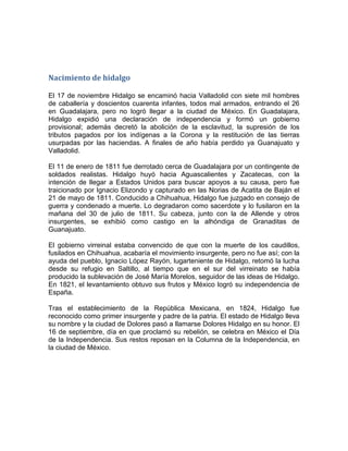 Nacimiento de hidalgo
El 17 de noviembre Hidalgo se encaminó hacia Valladolid con siete mil hombres
de caballería y doscientos cuarenta infantes, todos mal armados, entrando el 26
en Guadalajara, pero no logró llegar a la ciudad de México. En Guadalajara,
Hidalgo expidió una declaración de independencia y formó un gobierno
provisional; además decretó la abolición de la esclavitud, la supresión de los
tributos pagados por los indígenas a la Corona y la restitución de las tierras
usurpadas por las haciendas. A finales de año había perdido ya Guanajuato y
Valladolid.
El 11 de enero de 1811 fue derrotado cerca de Guadalajara por un contingente de
soldados realistas. Hidalgo huyó hacia Aguascalientes y Zacatecas, con la
intención de llegar a Estados Unidos para buscar apoyos a su causa, pero fue
traicionado por Ignacio Elizondo y capturado en las Norias de Acatita de Baján el
21 de mayo de 1811. Conducido a Chihuahua, Hidalgo fue juzgado en consejo de
guerra y condenado a muerte. Lo degradaron como sacerdote y lo fusilaron en la
mañana del 30 de julio de 1811. Su cabeza, junto con la de Allende y otros
insurgentes, se exhibió como castigo en la alhóndiga de Granaditas de
Guanajuato.
El gobierno virreinal estaba convencido de que con la muerte de los caudillos,
fusilados en Chihuahua, acabaría el movimiento insurgente, pero no fue así; con la
ayuda del pueblo, Ignacio López Rayón, lugarteniente de Hidalgo, retomó la lucha
desde su refugio en Saltillo, al tiempo que en el sur del virreinato se había
producido la sublevación de José María Morelos, seguidor de las ideas de Hidalgo.
En 1821, el levantamiento obtuvo sus frutos y México logró su independencia de
España.
Tras el establecimiento de la República Mexicana, en 1824, Hidalgo fue
reconocido como primer insurgente y padre de la patria. El estado de Hidalgo lleva
su nombre y la ciudad de Dolores pasó a llamarse Dolores Hidalgo en su honor. El
16 de septiembre, día en que proclamó su rebelión, se celebra en México el Día
de la Independencia. Sus restos reposan en la Columna de la Independencia, en
la ciudad de México.

 