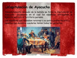 Capitulación de Ayacucho 
Inmediatamente después de la batalla se firmó la Capitulación de 
Ayacucho, documento en el cual los españoles entregaban al 
ejército patriota el territorio peruano. 
Los españoles que deseaban retornar a su patria podían hacerlo y 
aquellos que desearan quedarse tenían todas las garantías. 
