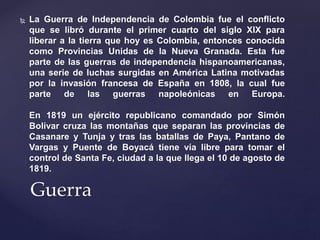  La Guerra de Independencia de Colombia fue el conflicto 
que se libró durante el primer cuarto del siglo XIX para 
liberar a la tierra que hoy es Colombia, entonces conocida 
como Provincias Unidas de la Nueva Granada. Esta fue 
parte de las guerras de independencia hispanoamericanas, 
una serie de luchas surgidas en América Latina motivadas 
por la invasión francesa de España en 1808, la cual fue 
parte de las guerras napoleónicas en Europa. 
En 1819 un ejército republicano comandado por Simón 
Bolívar cruza las montañas que separan las provincias de 
Casanare y Tunja y tras las batallas de Paya, Pantano de 
Vargas y Puente de Boyacá tiene vía libre para tomar el 
control de Santa Fe, ciudad a la que llega el 10 de agosto de 
1819. 
Guerra 
 
