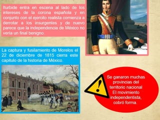 Iturbide entra en escena al lado de los
intereses de la corona española y en
conjunto con el ejercito realista comienza a
derrotar a los insurgentes y de nuevo
parece que la independencia de México no
vería un final benigno.
La captura y fusilamiento de Morelos el
22 de diciembre de 1815 cierra este
capitulo de la historia de México.
Se ganaron muchas
provincias del
territorio nacional
El movimiento
independentista,
cobró forma.
 