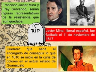 Francisco Javier Mina y
Fray Servando, serian
figuras representativas
de la resistencia que
aun quedaba.
Javier Mina, liberal español, fue
fusilado el 11 de noviembre de
1817
Guerrero que seria el
encargado de conseguir lo que
en 1810 se inicio en la curia de
dolores en el actual estado de
Guanajuato
 