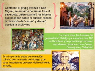 Conforme el grupo avanzó a San
Miguel, se armaron de armas tras el
sacerdote, quien suprimió los tributos
que pesaban sobre el pueblo; eliminó
la distinción de “castas” y declaró
abolida la esclavitud
En pocos días, las huestes del
generalísimo Hidalgo ya sumaban casi 100
mil hombres y en poco tiempo tomaron
importantes ciudades como Celaya,
Guanajuato y Valladolid
Esta importante etapa de formación,
culminó con la muerte de Hidalgo y de
otros importantes próceres del movimiento
armado.
 
