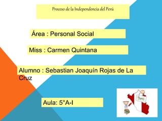 Proceso de la Independencia del Perú
Aula: 5°A-I
Área : Personal Social
Miss : Carmen Quintana
Alumno : Sebastian Joaquín Rojas de La
Cruz
 