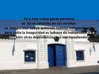 Ya a muy a muy pocas personas
se las ve sentadas en sus veredas.
La inseguridad nos va quitando nuestra independencia,
pero ¿sólo la inseguridad es ladrona de independencia o
también otras dependencias nos van invadiendo ?
 