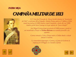 CAMPAÑA   MILITAR DE   1813  PATRIA VIEJA   El Virrey José Fernando de Abascal decidió dominar la “insurrección de Chile” y envió para ello al brigadier Antonio Pareja, quien en Valdivia y Chiloé reunió una fuerza de 2.000 hombres, tomó Concepción, y desde allí, con 3.000 hombres partió hacia Santiago en lo que suponía un “paseo triunfal”   José Miguel Carrera formó un ejército de 9.000 personas y partió al sur encontrando a Pareja en  Yerbas Buenas  con resultado favorable a los españoles. Carrera retrocede a Talca y Pareja vuelve a Chillán donde es sitiado durante el invierno. La inmovilidad desprestigió a Carrera y la Junta de Gobierno lo remplazó por O’Higgins en el mando el ejército. 