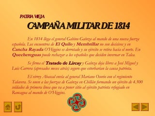 CAMPAÑA   MILITAR DE   1814 PATRIA VIEJA En 1814 llega el general Gabino Gaínza al mando de una nueva fuerza española. Los encuentros de  El Quilo  y  Membrillar  no son decisivos y en  Cancha Rayada  O’Higgins es derrotado y su ejército se retira hacia el norte. En  Quechereguas  puede rechazar a los españoles que deciden invernar en Talca. Se firma el  Tratado de Lircay  y Gaínza deja libres a José Miguel y Luis Carrera (apresados meses atrás) seguro que estorbarían la causa patriota. El virrey Abascal envía al general Mariano Osorio con el regimiento Talavera. Se unen a las fuerzas de Gaínza en Chillán formando un ejército de 4.500 soldados de primera línea que va a poner sitio al ejército patriota refugiado en Rancagua al mando de O‘Higgins. 