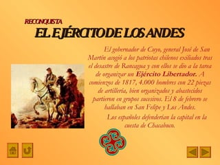 EL EJÉRCITO DE LOS ANDES El gobernador de Cuyo, general José de San Martín acogió a los patriotas chilenos exiliados tras el desastre de Rancagua y con ellos se dio a la tarea de organizar un  Ejército Libertador.  A comienzos de 1817, 4.000 hombres con 22 piezas de artillería, bien organizados y abastecidos partieron en grupos sucesivos. El 8 de febrero se hallaban en San Felipe y Los Andes. Los españoles defenderían la capital en la cuesta de Chacabuco . RECONQUISTA 