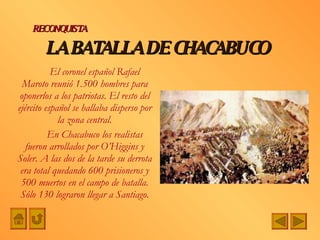 El coronel español Rafael Maroto reunió 1.500 hombres para oponerlos a los patriotas. El resto del ejército español se hallaba disperso por la zona central. En Chacabuco los realistas fueron arrollados por O’Higgins y Soler. A las dos de la tarde su derrota era total quedando 600 prisioneros y 500 muertos en el campo de batalla. Sólo 130 lograron llegar a Santiago. LA BATALLA DE CHACABUCO RECONQUISTA 