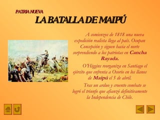 LA BATALLA DE MAIPÚ A comienzos de 1818 una nueva expedición realista llega al país. Ocupan Concepción y siguen hacia el norte sorprendiendo a los patriotas en  Cancha Rayada. O’Higgins reorganiza en Santiago el ejército que enfrenta a Osorio en los llanos de  Maipú  el 5 de abril. Tras un arduo y cruento combate se logró el triunfo que afianzó definitivamente la Independencia de Chile. PATRIA NUEVA 