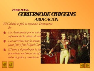 El Cabildo le pide la renuncia. Descontento de: La Aristocracia por su autor itarismo y la  supresión de los títulos de nob leza. Los carrerinos por la muerte  de Luis,  Juan José y José Miguel Carr era. El clero y el pueblo por la pro hibición de  procesiones nocturnas, las apu estas, las  riñas de gallos y corridas de t oros. GOBIERNO DE O’HIGGINS ABDICACIÓN PATRIA NUEVA 