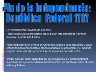 Fin de la independencia:  República  Federal 1787 Ley fundamental: división de poderes  Poder ejecutivo:  El presidente era el titular ,jefe del estado y primer ministro.  Ejercía por 4 años. Poder legislativo : se dividía en Congreso, elegido cada dos años y cada estado tenían representante proporcionado a su población, y el Senado, elegido cada seis años y tenia 2 representantes de cada unión. Poder judicial:  poder garantías de constituciones. Lo conformaban 9 miembros los que concedían o decidían sobre los conflictos entre el poder estatal y federal.  