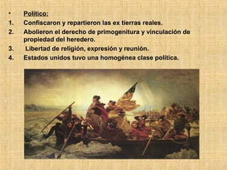 •    Político:
1.   Confiscaron y repartieron las ex tierras reales.
2.   Abolieron el derecho de primogenitura y vinculación de
     propiedad del heredero.
3.   Libertad de religión, expresión y reunión.
4.   Estados unidos tuvo una homogénea clase política.
 