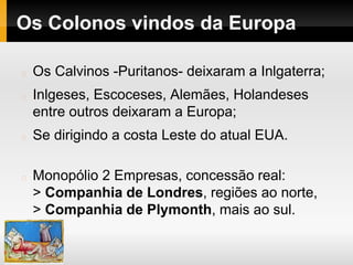Os Colonos vindos da Europa
Os Calvinos -Puritanos- deixaram a Inlgaterra;
Inlgeses, Escoceses, Alemães, Holandeses
entre outros deixaram a Europa;
Se dirigindo a costa Leste do atual EUA.
Monopólio 2 Empresas, concessão real:
> Companhia de Londres, regiões ao norte,
> Companhia de Plymonth, mais ao sul.
 