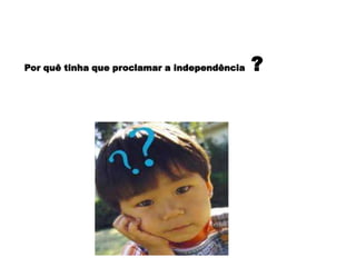 Por quê tinha que proclamar a independência ?
 