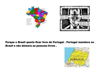 Porque o Brasil queria ficar livre de Portugal . Portugal mandava no
Brasil e não deixava as pessoas livres .
 