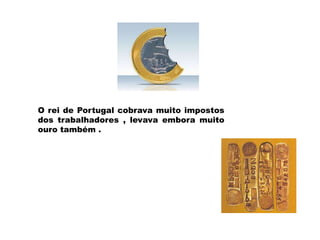 O rei de Portugal cobrava muito impostos
dos trabalhadores , levava embora muito
ouro também .
 