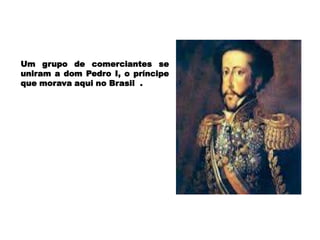Um grupo de comerciantes se
uniram a dom Pedro I, o príncipe
que morava aqui no Brasil .
 