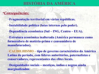 HISTÓRIA DA AMÉRICA

•Consequências:
  –Fragmentação territorial em várias repúblicas.
  –Instabilidade política (lutas internas pelo poder).
  –Dependência econômica (Sul – ING, Centro – EUA).
  –Estrutura econômica inalterada (América permanece como
  fornecedora de matéria-prima e consumidora de
  manufaturados).
  –CAUDILHISMO – tipo de governo característico da América
  Latina do período, com líderes autoritários, paternalistas e
  conservadores, representantes das elites locais.
  –Desigualdades sociais – mestiços, índios e negros ainda
  marginalizados.
 