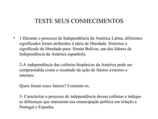TESTE SEUS CONHECIMENTOS

•   1-Durante o processo de Independência da América Latina, diferentes
    significados foram atribuídos à ideia de liberdade. Sintetize o
    significado da liberdade para: Simón Bolívar, um dos líderes da
    Independência da América espanhola.

    2-A independência das colônias hispânicas da América pode ser
    compreendida como o resultado da ação de fatores externos e
    internos.

    Quais foram esses fatores? Comente-os.

    3- Caracterize o processo de independência dessas colônias e indique
    as diferenças que marcaram sua emancipação política em relação a
    Portugal e Espanha.
 