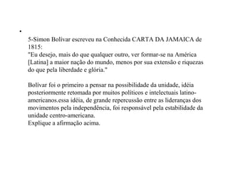 •
    5-Simon Bolívar escreveu na Conhecida CARTA DA JAMAICA de
    1815:
    "Eu desejo, mais do que qualquer outro, ver formar-se na América
    [Latina] a maior nação do mundo, menos por sua extensão e riquezas
    do que pela liberdade e glória."

    Bolívar foi o primeiro a pensar na possibilidade da unidade, idéia
    posteriormente retomada por muitos políticos e intelectuais latino-
    americanos.essa idéia, de grande repercussão entre as lideranças dos
    movimentos pela independência, foi responsável pela estabilidade da
    unidade centro-americana.
    Explique a afirmação acima.
 