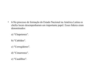 •   6-No processo de formação do Estado Nacional na América Latina os
    chefes locais desempenharam um importante papel. Esses líderes eram
    denominados:

    a) "Chapetones".

    b) "Cabildos".

    c) "Corregidores".

    d) "Cimarrones".

    e) "Caudilhos".
 