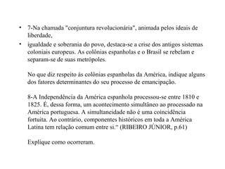 • 7-Na chamada "conjuntura revolucionária", animada pelos ideais de
  liberdade,
• igualdade e soberania do povo, destaca-se a crise dos antigos sistemas
  coloniais europeus. As colônias espanholas e o Brasil se rebelam e
  separam-se de suas metrópoles.

   No que diz respeito às colônias espanholas da América, indique alguns
   dos fatores determinantes do seu processo de emancipação.

   8-A Independência da América espanhola processou-se entre 1810 e
   1825. É, dessa forma, um acontecimento simultâneo ao processado na
   América portuguesa. A simultaneidade não é uma coincidência
   fortuita. Ao contrário, componentes históricos em toda a América
   Latina tem relação comum entre si.“ (RIBEIRO JÚNIOR, p.61)

   Explique como ocorreram.
 