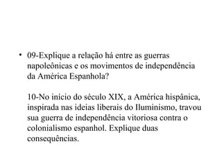 • 09-Explique a relação há entre as guerras
  napoleônicas e os movimentos de independência
  da América Espanhola?

  10-No início do século XIX, a América hispânica,
  inspirada nas ideias liberais do Iluminismo, travou
  sua guerra de independência vitoriosa contra o
  colonialismo espanhol. Explique duas
  consequências.
 