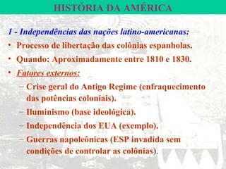 HISTÓRIA DA AMÉRICA

1 - Independências das nações latino-americanas:
• Processo de libertação das colônias espanholas.
• Quando: Aproximadamente entre 1810 e 1830.
• Fatores externos:
  – Crise geral do Antigo Regime (enfraquecimento
    das potências coloniais).
  – Iluminismo (base ideológica).
  – Independência dos EUA (exemplo).
  – Guerras napoleônicas (ESP invadida sem
    condições de controlar as colônias).
 
