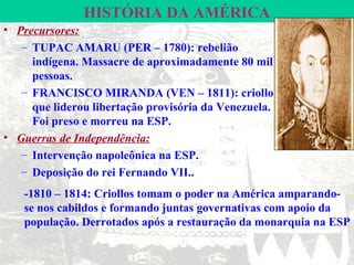 HISTÓRIA DA AMÉRICA
• Precursores:
   – TUPAC AMARU (PER – 1780): rebelião
     indígena. Massacre de aproximadamente 80 mil
     pessoas.
   – FRANCISCO MIRANDA (VEN – 1811): criollo
     que liderou libertação provisória da Venezuela.
     Foi preso e morreu na ESP.
• Guerras de Independência:
   – Intervenção napoleônica na ESP.
   – Deposição do rei Fernando VII..
   -1810 – 1814: Criollos tomam o poder na América amparando-
   se nos cabildos e formando juntas governativas com apoio da
   população. Derrotados após a restauração da monarquia na ESP
 