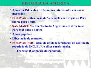 HISTÓRIA DA AMÉRICA
• Apoio da ING e dos EUA, ambos interessados em novos
  mercados.
• BOLIVAR – libertação da Venezuela em direção ao Peru
  (norte para o sul).
• SAN MARTIN – libertação da Argentina em direção ao
  Peru (sul para o norte).
• Apoio popular.
• Libertação de escravos.
• BOLIVARISMO: ideal de unidade territorial do continente
  (oposição da ING, EUA e elites rurais locais).
    – Fracasso (Congresso do Panamá).
 