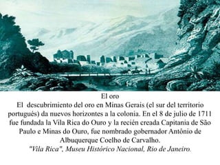 El oro
El descubrimiento del oro en Minas Gerais (el sur del territorio
portugués) da nuevos horizontes a la colonia. En el 8 de julio de 1711
fue fundada la Vila Rica do Ouro y la recién creada Capitania de São
Paulo e Minas do Ouro, fue nombrado gobernador Antônio de
Albuquerque Coelho de Carvalho.
"Vila Rica", Museu Histórico Nacional, Rio de Janeiro.
 