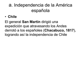 a. Independencia de la América
española
• Chile
El general San Martín dirigió una
expedición que atravesando los Andes
derrotó a los españoles (Chacabuco, 1817),
logrando así la independencia de Chile
 