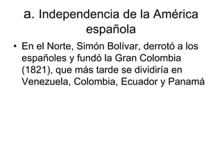 a. Independencia de la América
española
• En el Norte, Simón Bolívar, derrotó a los
españoles y fundó la Gran Colombia
(1821), que más tarde se dividiría en
Venezuela, Colombia, Ecuador y Panamá
 