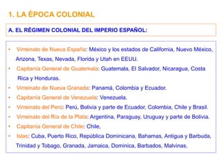 1. LA ÉPOCA COLONIAL
• Virreinato de Nueva España: México y los estados de California, Nuevo México,
Arizona, Texas, Nevada, Florida y Utah en EEUU.
• Capitanía General de Guatemala: Guatemala, El Salvador, Nicaragua, Costa
Rica y Honduras.
• Virreinato de Nueva Granada: Panamá, Colombia y Ecuador.
• Capitanía General de Venezuela: Venezuela.
• Virreinato del Perú: Perú, Bolivia y parte de Ecuador, Colombia, Chile y Brasil.
• Virreinato del Río de la Plata: Argentina, Paraguay, Uruguay y parte de Bolivia.
• Capitanía General de Chile: Chile,
• Islas: Cuba, Puerto Rico, República Dominicana, Bahamas, Antigua y Barbuda,
Trinidad y Tobago, Granada, Jamaica, Dominica, Barbados, Malvinas.
A. EL RÉGIMEN COLONIAL DEL IMPERIO ESPAÑOL:
 