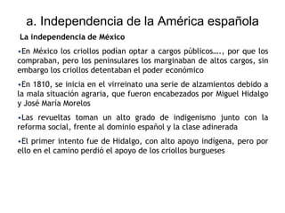a. Independencia de la América española
La independencia de México
•En México los criollos podían optar a cargos públicos…., por que los
compraban, pero los peninsulares los marginaban de altos cargos, sin
embargo los criollos detentaban el poder económico
•En 1810, se inicia en el virreinato una serie de alzamientos debido a
la mala situación agraria, que fueron encabezados por Miguel Hidalgo
y José María Morelos
•Las revueltas toman un alto grado de indigenismo junto con la
reforma social, frente al dominio español y la clase adinerada
•El primer intento fue de Hidalgo, con alto apoyo indígena, pero por
ello en el camino perdió el apoyo de los criollos burgueses
 
