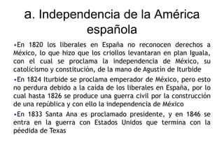 a. Independencia de la América
española
•En 1820 los liberales en España no reconocen derechos a
México, lo que hizo que los criollos levantaran en plan Iguala,
con el cual se proclama la independencia de México, su
catolicismo y constitución, de la mano de Agustín de Iturbide
•En 1824 Iturbide se proclama emperador de México, pero esto
no perdura debido a la caída de los liberales en España, por lo
cual hasta 1826 se produce una guerra civil por la construcción
de una república y con ello la independencia de México
•En 1833 Santa Ana es proclamado presidente, y en 1846 se
entra en la guerra con Estados Unidos que termina con la
péedida de Texas
 