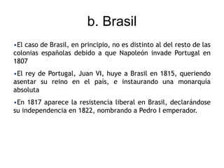 b. Brasil
•El caso de Brasil, en principio, no es distinto al del resto de las
colonias españolas debido a que Napoleón invade Portugal en
1807
•El rey de Portugal, Juan VI, huye a Brasil en 1815, queriendo
asentar su reino en el país, e instaurando una monarquía
absoluta
•En 1817 aparece la resistencia liberal en Brasil, declarándose
su independencia en 1822, nombrando a Pedro I emperador.
 
