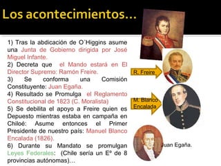 1) Tras la abdicación de O´Higgins asume
una Junta de Gobierno dirigida por José
Miguel Infante.
2) Decreta que el Mando estará en El
Director Supremo: Ramón Freire.
R. Freire
3)
Se
conforma
una
Comisión
Constituyente: Juan Egaña.
4) Resultado se Promulga el Reglamento
M. Blanco
Constitucional de 1823 (C. Moralista)
5) Se debilita el apoyo a Freire quien es Encalada
Depuesto mientras estaba en campaña en
Chiloé: Asume entonces el Primer
Presidente de nuestro país: Manuel Blanco
Encalada (1826).
Juan Egaña.
6) Durante su Mandato se promulgan
Leyes Federales: (Chile sería un Eº de 8
provincias autónomas)…

 