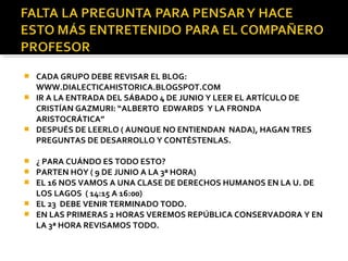 CADA GRUPO DEBE REVISAR EL BLOG:
WWW.DIALECTICAHISTORICA.BLOGSPOT.COM
 IR A LA ENTRADA DEL SÁBADO 4 DE JUNIO Y LEER EL ARTÍCULO DE
CRISTÍAN GAZMURI: “ALBERTO EDWARDS Y LA FRONDA
ARISTOCRÁTICA”
 DESPUÉS DE LEERLO ( AUNQUE NO ENTIENDAN NADA), HAGAN TRES
PREGUNTAS DE DESARROLLO Y CONTÉSTENLAS.








¿ PARA CUÁNDO ES TODO ESTO?
PARTEN HOY ( 9 DE JUNIO A LA 3ª HORA)
EL 16 NOS VAMOS A UNA CLASE DE DERECHOS HUMANOS EN LA U. DE
LOS LAGOS ( 14:15 A 16:00)
EL 23 DEBE VENIR TERMINADO TODO.
EN LAS PRIMERAS 2 HORAS VEREMOS REPÚBLICA CONSERVADORA Y EN
LA 3ª HORA REVISAMOS TODO.

 